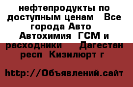 нефтепродукты по доступным ценам - Все города Авто » Автохимия, ГСМ и расходники   . Дагестан респ.,Кизилюрт г.